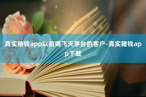 真实赌钱app以前喝飞天茅台的客户-真实赌钱app下载