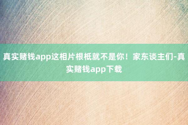 真实赌钱app这相片根柢就不是你！家东谈主们-真实赌钱app下载
