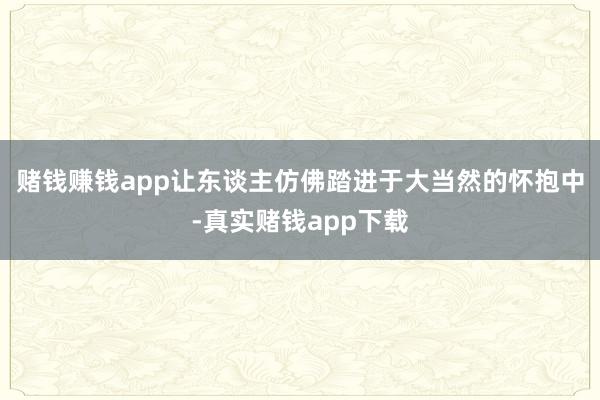赌钱赚钱app让东谈主仿佛踏进于大当然的怀抱中-真实赌钱app下载