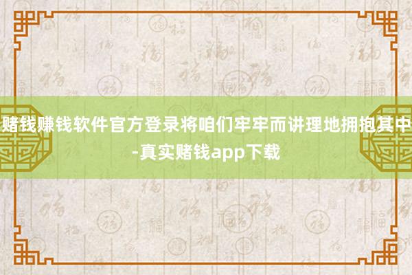 赌钱赚钱软件官方登录将咱们牢牢而讲理地拥抱其中-真实赌钱app下载