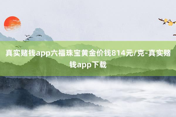 真实赌钱app六福珠宝黄金价钱814元/克-真实赌钱app下载