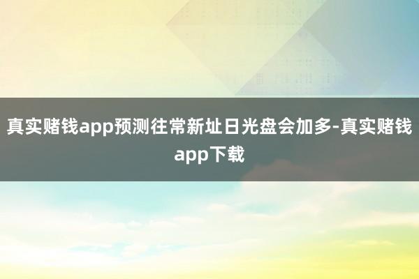真实赌钱app预测往常新址日光盘会加多-真实赌钱app下载