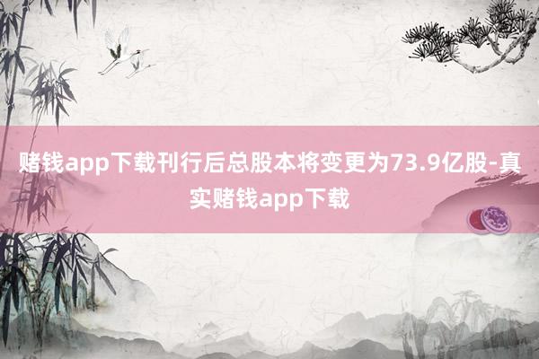 赌钱app下载刊行后总股本将变更为73.9亿股-真实赌钱app下载
