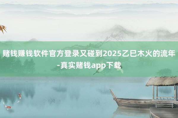 赌钱赚钱软件官方登录又碰到2025乙巳木火的流年-真实赌钱app下载