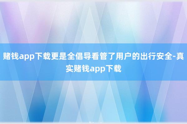 赌钱app下载更是全倡导看管了用户的出行安全-真实赌钱app下载