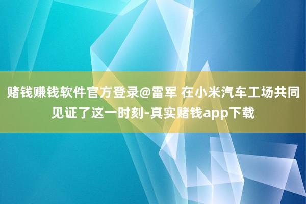 赌钱赚钱软件官方登录@雷军 在小米汽车工场共同见证了这一时刻-真实赌钱app下载