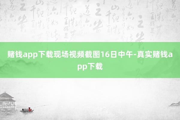 赌钱app下载现场视频截图　　16日中午-真实赌钱app下载