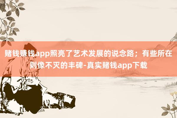 赌钱赚钱app照亮了艺术发展的说念路；有些所在则像不灭的丰碑-真实赌钱app下载
