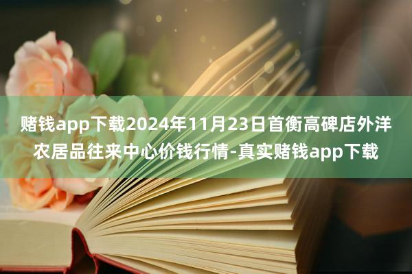 赌钱app下载2024年11月23日首衡高碑店外洋农居品往来中心价钱行情-真实赌钱app下载