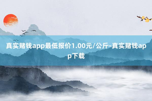 真实赌钱app最低报价1.00元/公斤-真实赌钱app下载
