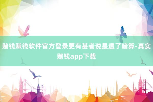 赌钱赚钱软件官方登录更有甚者说是遭了暗算-真实赌钱app下载