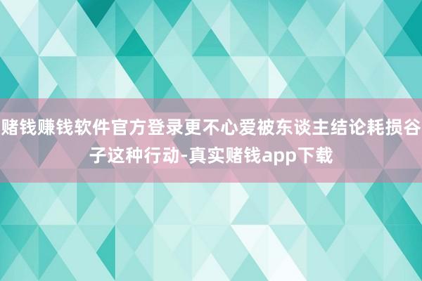 赌钱赚钱软件官方登录更不心爱被东谈主结论耗损谷子这种行动-真实赌钱app下载