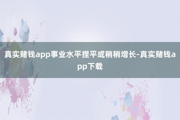 真实赌钱app事业水平捏平或稍稍增长-真实赌钱app下载