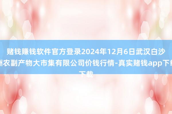 赌钱赚钱软件官方登录2024年12月6日武汉白沙洲农副产物大市集有限公司价钱行情-真实赌钱app下载