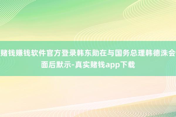 赌钱赚钱软件官方登录韩东勋在与国务总理韩德洙会面后默示-真实赌钱app下载
