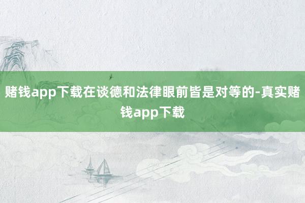赌钱app下载在谈德和法律眼前皆是对等的-真实赌钱app下载