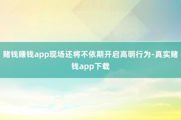 赌钱赚钱app现场还将不依期开启高明行为-真实赌钱app下载