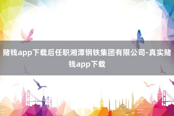 赌钱app下载后任职湘潭钢铁集团有限公司-真实赌钱app下载