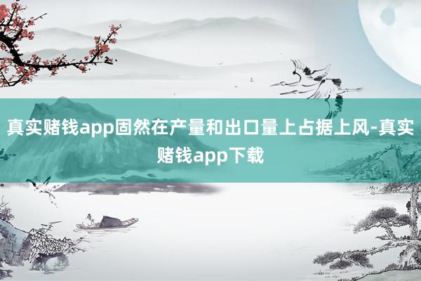 真实赌钱app固然在产量和出口量上占据上风-真实赌钱app下载