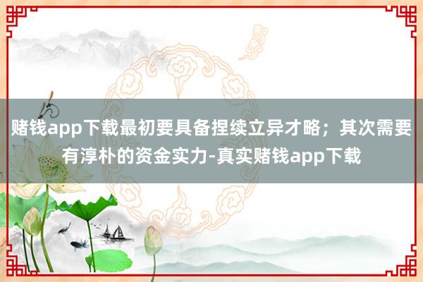 赌钱app下载最初要具备捏续立异才略；其次需要有淳朴的资金实力-真实赌钱app下载