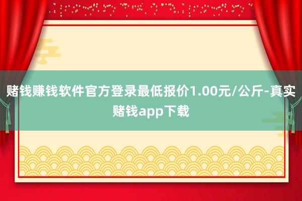 赌钱赚钱软件官方登录最低报价1.00元/公斤-真实赌钱app下载