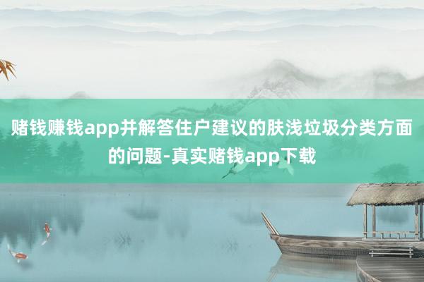 赌钱赚钱app并解答住户建议的肤浅垃圾分类方面的问题-真实赌钱app下载