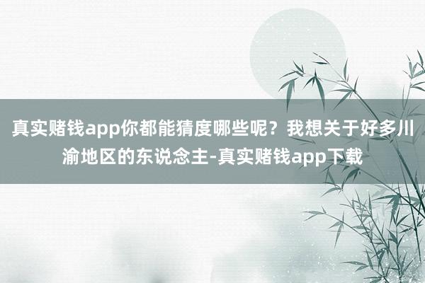 真实赌钱app你都能猜度哪些呢？我想关于好多川渝地区的东说念主-真实赌钱app下载