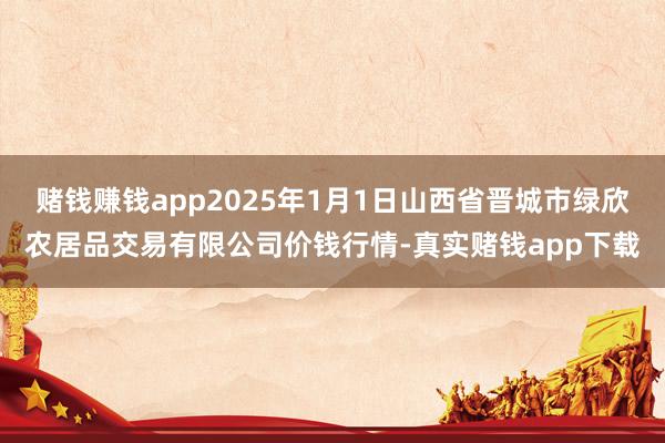 赌钱赚钱app2025年1月1日山西省晋城市绿欣农居品交易有限公司价钱行情-真实赌钱app下载