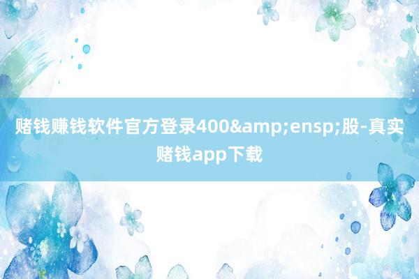 赌钱赚钱软件官方登录400&ensp;股-真实赌钱app下载