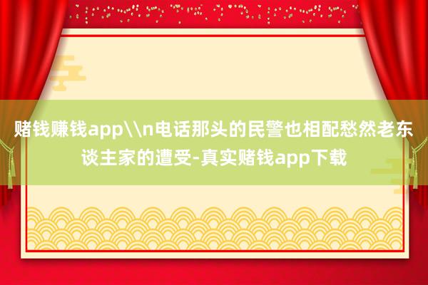 赌钱赚钱app\n电话那头的民警也相配愁然老东谈主家的遭受-真实赌钱app下载