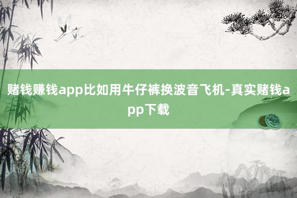 赌钱赚钱app比如用牛仔裤换波音飞机-真实赌钱app下载