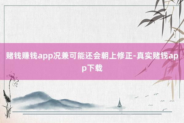 赌钱赚钱app况兼可能还会朝上修正-真实赌钱app下载