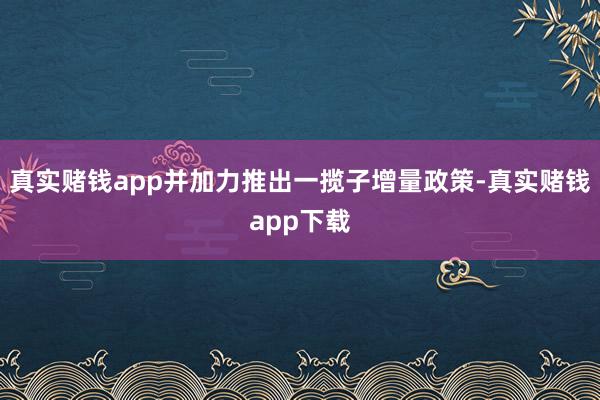 真实赌钱app并加力推出一揽子增量政策-真实赌钱app下载