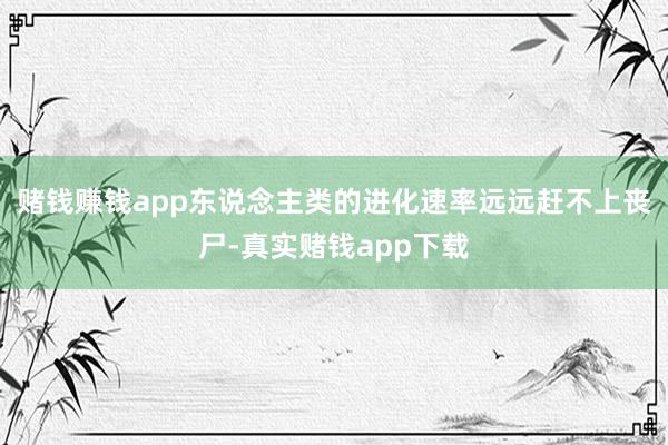赌钱赚钱app东说念主类的进化速率远远赶不上丧尸-真实赌钱app下载