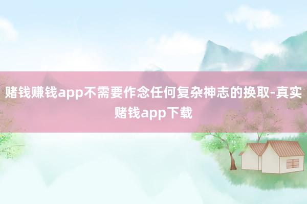 赌钱赚钱app不需要作念任何复杂神志的换取-真实赌钱app下载