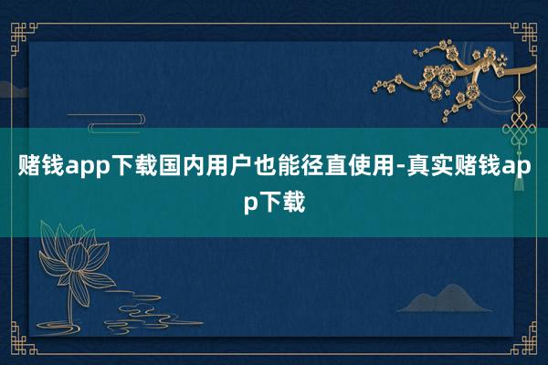 赌钱app下载国内用户也能径直使用-真实赌钱app下载