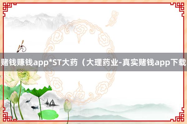 赌钱赚钱app*ST大药（大理药业-真实赌钱app下载