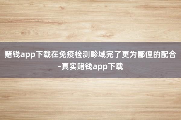 赌钱app下载在免疫检测畛域完了更为鄙俚的配合-真实赌钱app下载