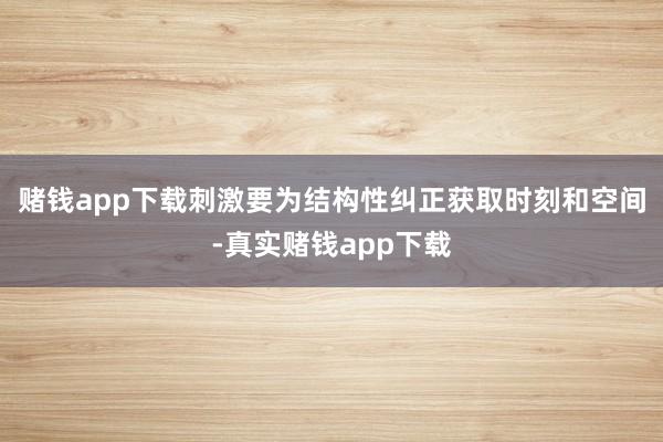 赌钱app下载刺激要为结构性纠正获取时刻和空间-真实赌钱app下载