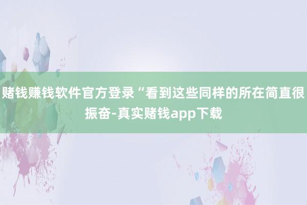 赌钱赚钱软件官方登录“看到这些同样的所在简直很振奋-真实赌钱app下载