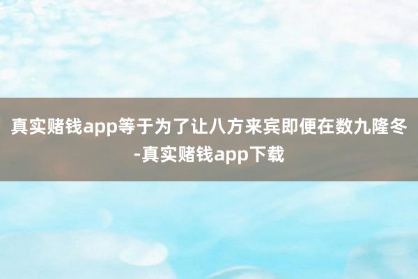 真实赌钱app等于为了让八方来宾即便在数九隆冬-真实赌钱app下载