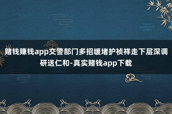 赌钱赚钱app交警部门多招缓堵护祯祥走下层深调研送仁和-真实赌钱app下载