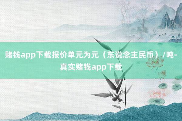 赌钱app下载报价单元为元（东说念主民币）/吨-真实赌钱app下载