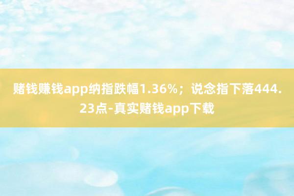 赌钱赚钱app纳指跌幅1.36%；说念指下落444.23点-真实赌钱app下载