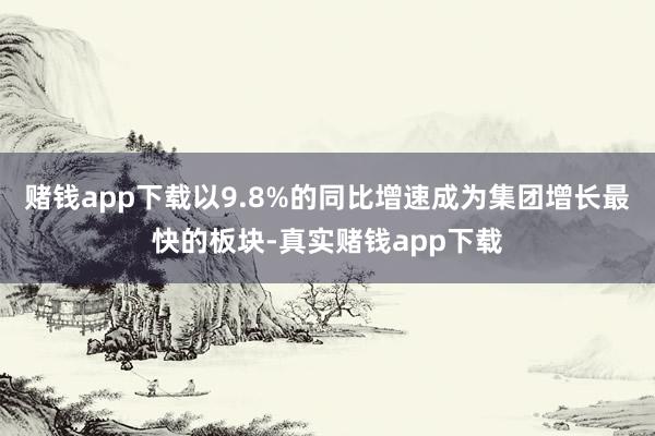 赌钱app下载以9.8%的同比增速成为集团增长最快的板块-真实赌钱app下载