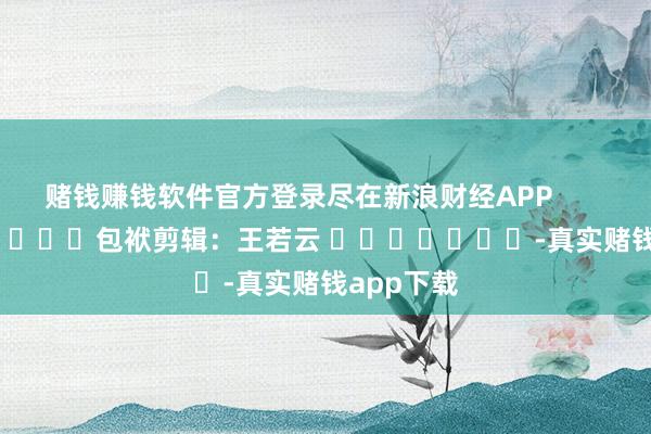 赌钱赚钱软件官方登录尽在新浪财经APP            						包袱剪辑：王若云 							-真实赌钱app下载