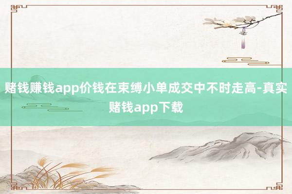 赌钱赚钱app价钱在束缚小单成交中不时走高-真实赌钱app下载