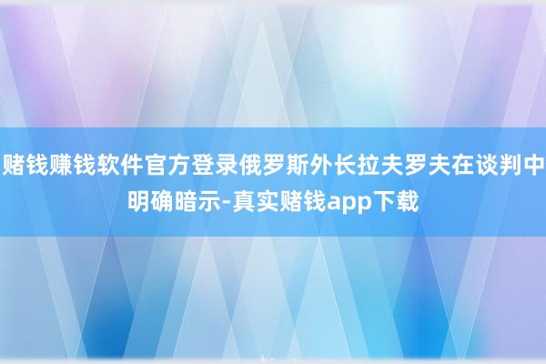 赌钱赚钱软件官方登录俄罗斯外长拉夫罗夫在谈判中明确暗示-真实赌钱app下载
