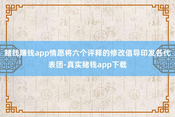 赌钱赚钱app情愿将六个评释的修改倡导印发各代表团-真实赌钱app下载