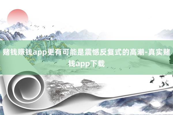赌钱赚钱app更有可能是震憾反复式的高潮-真实赌钱app下载